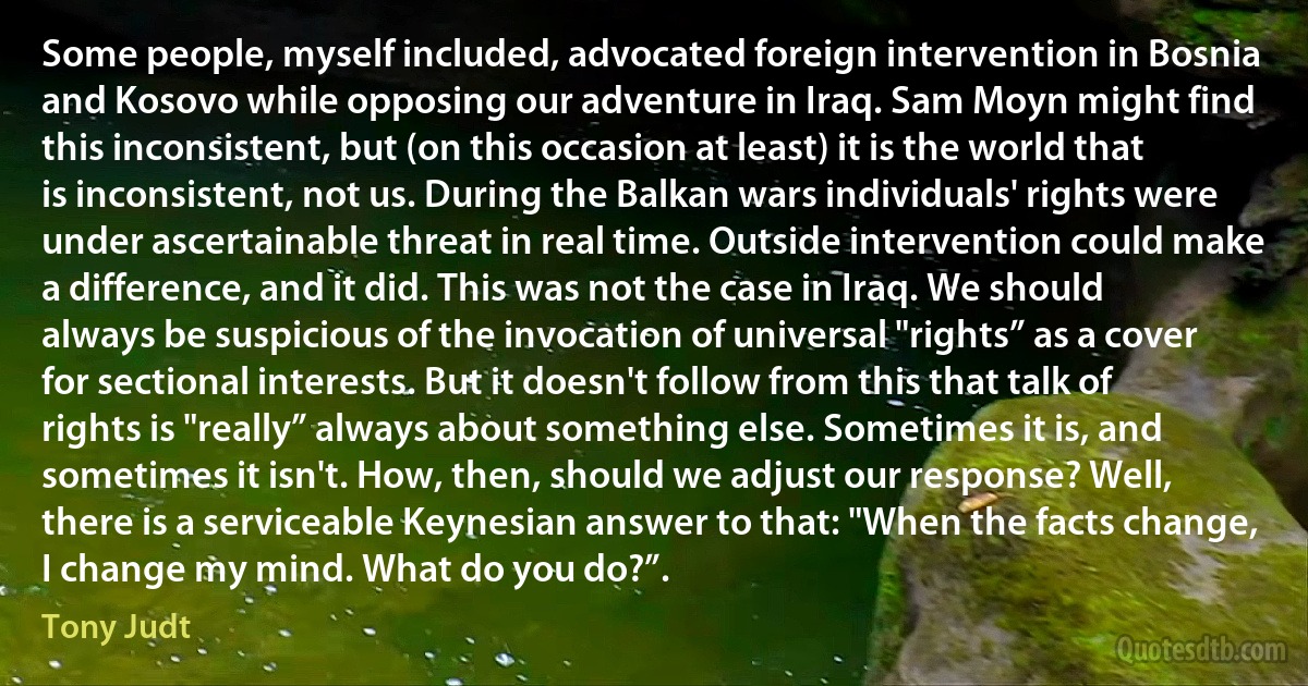 Some people, myself included, advocated foreign intervention in Bosnia and Kosovo while opposing our adventure in Iraq. Sam Moyn might find this inconsistent, but (on this occasion at least) it is the world that is inconsistent, not us. During the Balkan wars individuals' rights were under ascertainable threat in real time. Outside intervention could make a difference, and it did. This was not the case in Iraq. We should always be suspicious of the invocation of universal "rights” as a cover for sectional interests. But it doesn't follow from this that talk of rights is "really” always about something else. Sometimes it is, and sometimes it isn't. How, then, should we adjust our response? Well, there is a serviceable Keynesian answer to that: "When the facts change, I change my mind. What do you do?”. (Tony Judt)