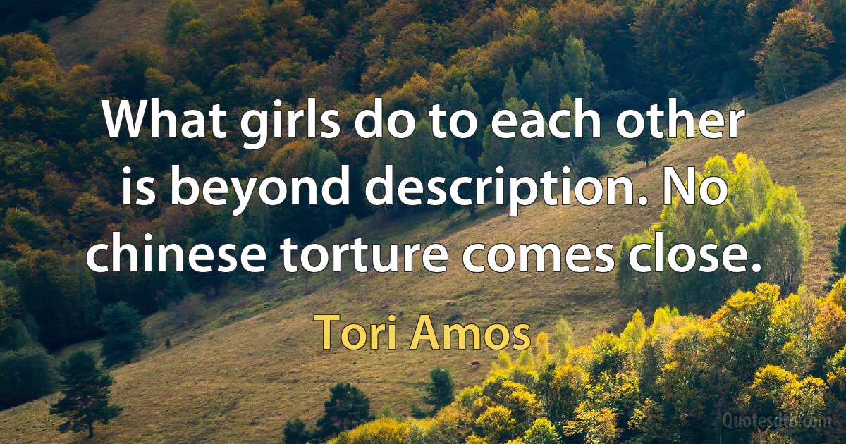 What girls do to each other is beyond description. No chinese torture comes close. (Tori Amos)