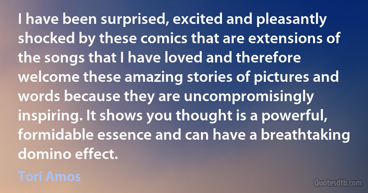 I have been surprised, excited and pleasantly shocked by these comics that are extensions of the songs that I have loved and therefore welcome these amazing stories of pictures and words because they are uncompromisingly inspiring. It shows you thought is a powerful, formidable essence and can have a breathtaking domino effect. (Tori Amos)