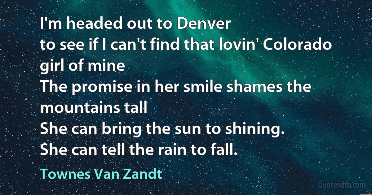 I'm headed out to Denver
to see if I can't find that lovin' Colorado girl of mine
The promise in her smile shames the mountains tall
She can bring the sun to shining.
She can tell the rain to fall. (Townes Van Zandt)