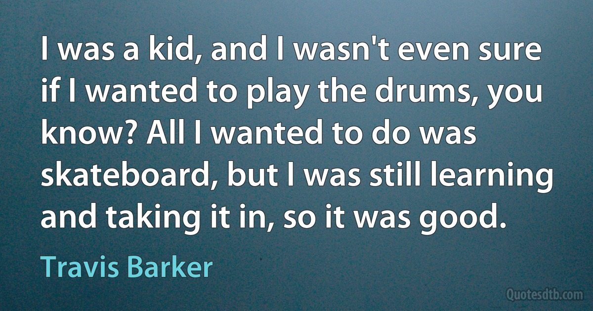 I was a kid, and I wasn't even sure if I wanted to play the drums, you know? All I wanted to do was skateboard, but I was still learning and taking it in, so it was good. (Travis Barker)