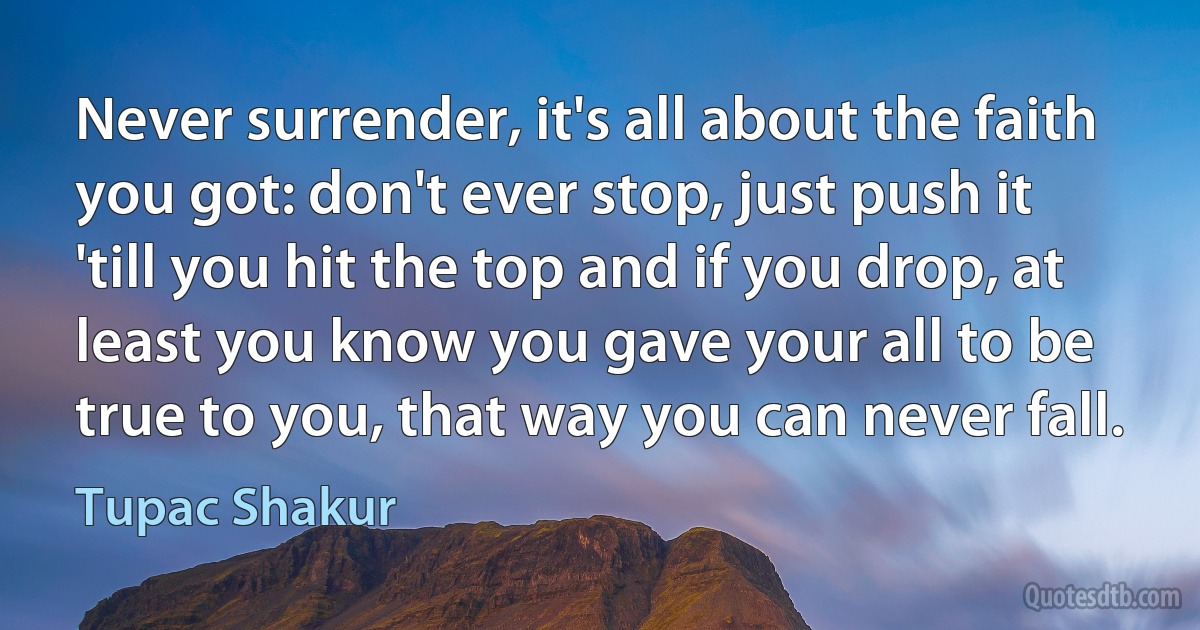 Never surrender, it's all about the faith you got: don't ever stop, just push it 'till you hit the top and if you drop, at least you know you gave your all to be true to you, that way you can never fall. (Tupac Shakur)