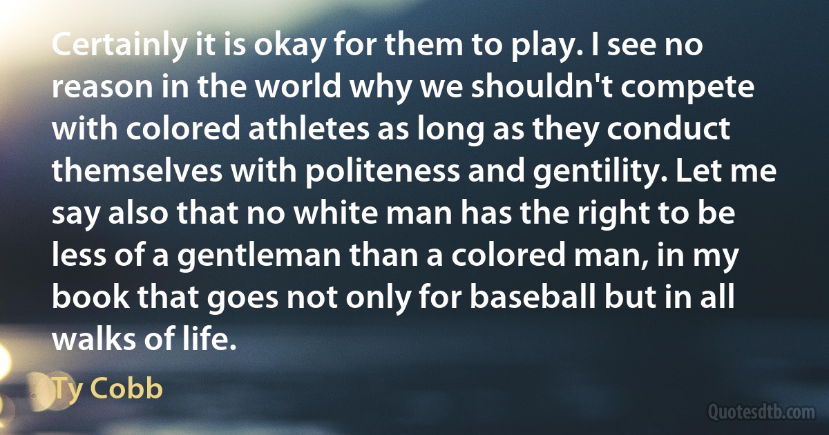 Certainly it is okay for them to play. I see no reason in the world why we shouldn't compete with colored athletes as long as they conduct themselves with politeness and gentility. Let me say also that no white man has the right to be less of a gentleman than a colored man, in my book that goes not only for baseball but in all walks of life. (Ty Cobb)