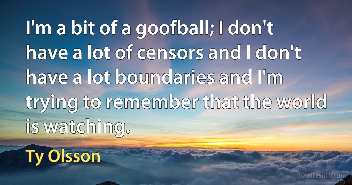 I'm a bit of a goofball; I don't have a lot of censors and I don't have a lot boundaries and I'm trying to remember that the world is watching. (Ty Olsson)