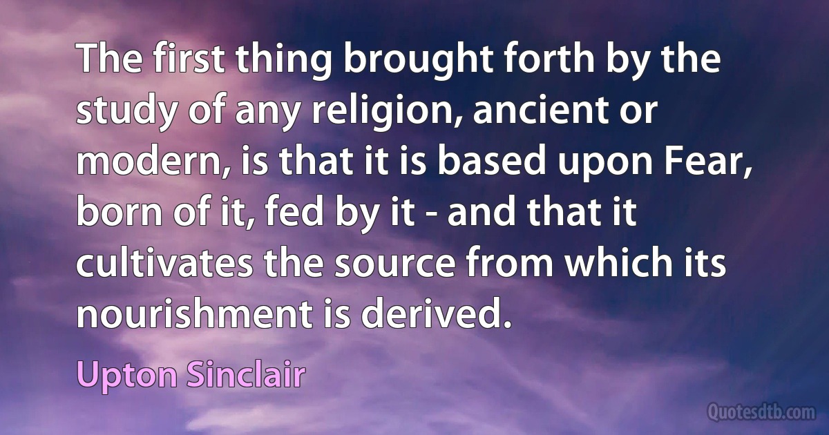 The first thing brought forth by the study of any religion, ancient or modern, is that it is based upon Fear, born of it, fed by it - and that it cultivates the source from which its nourishment is derived. (Upton Sinclair)