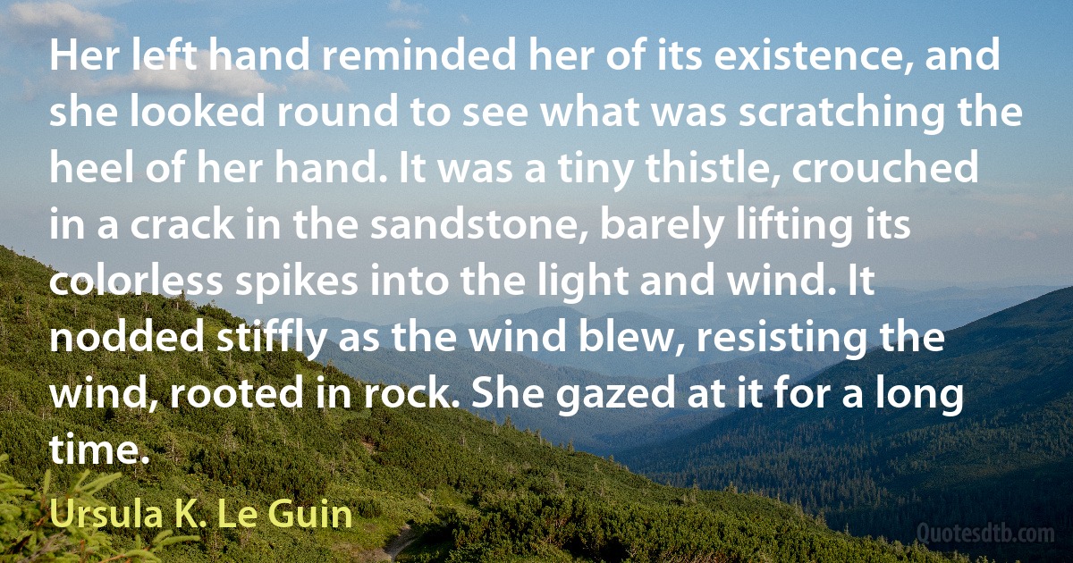 Her left hand reminded her of its existence, and she looked round to see what was scratching the heel of her hand. It was a tiny thistle, crouched in a crack in the sandstone, barely lifting its colorless spikes into the light and wind. It nodded stiffly as the wind blew, resisting the wind, rooted in rock. She gazed at it for a long time. (Ursula K. Le Guin)