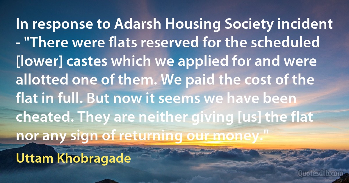 In response to Adarsh Housing Society incident - "There were flats reserved for the scheduled [lower] castes which we applied for and were allotted one of them. We paid the cost of the flat in full. But now it seems we have been cheated. They are neither giving [us] the flat nor any sign of returning our money." (Uttam Khobragade)