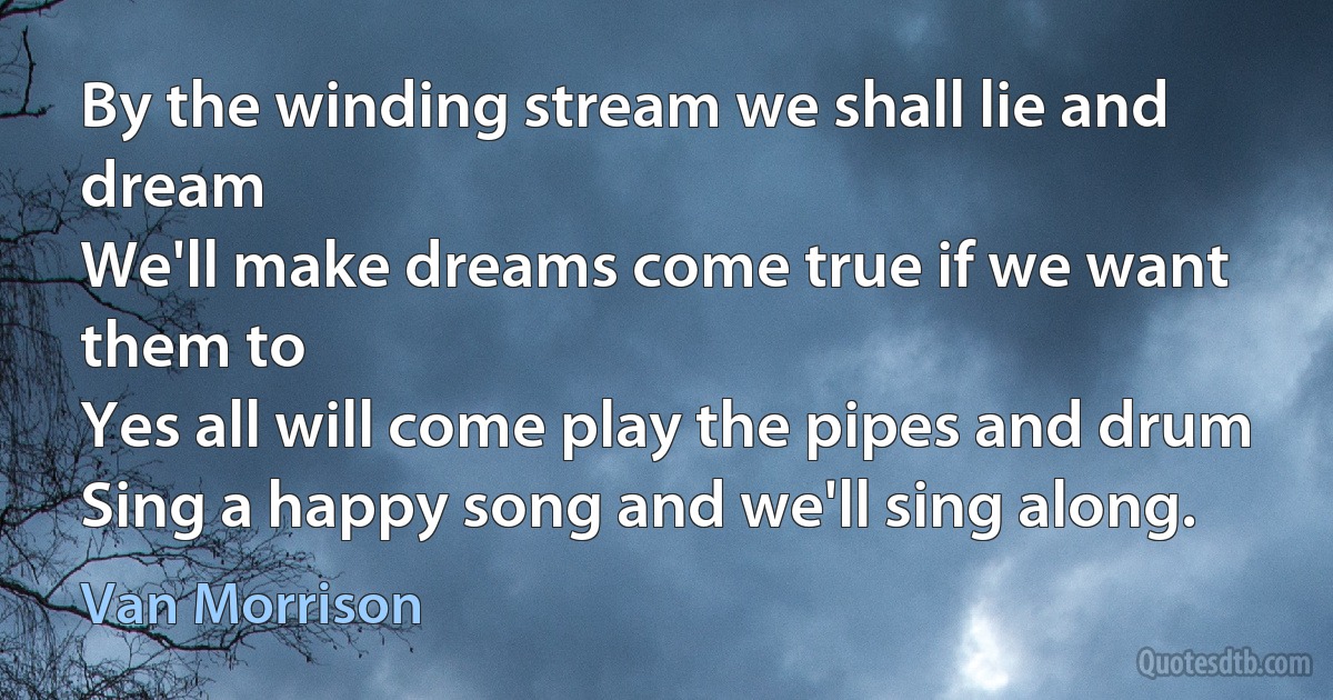 By the winding stream we shall lie and dream
We'll make dreams come true if we want them to
Yes all will come play the pipes and drum
Sing a happy song and we'll sing along. (Van Morrison)