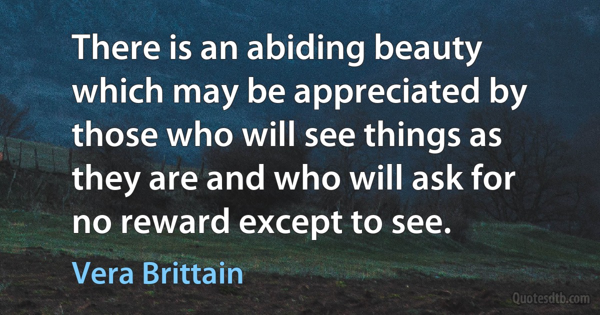 There is an abiding beauty which may be appreciated by those who will see things as they are and who will ask for no reward except to see. (Vera Brittain)