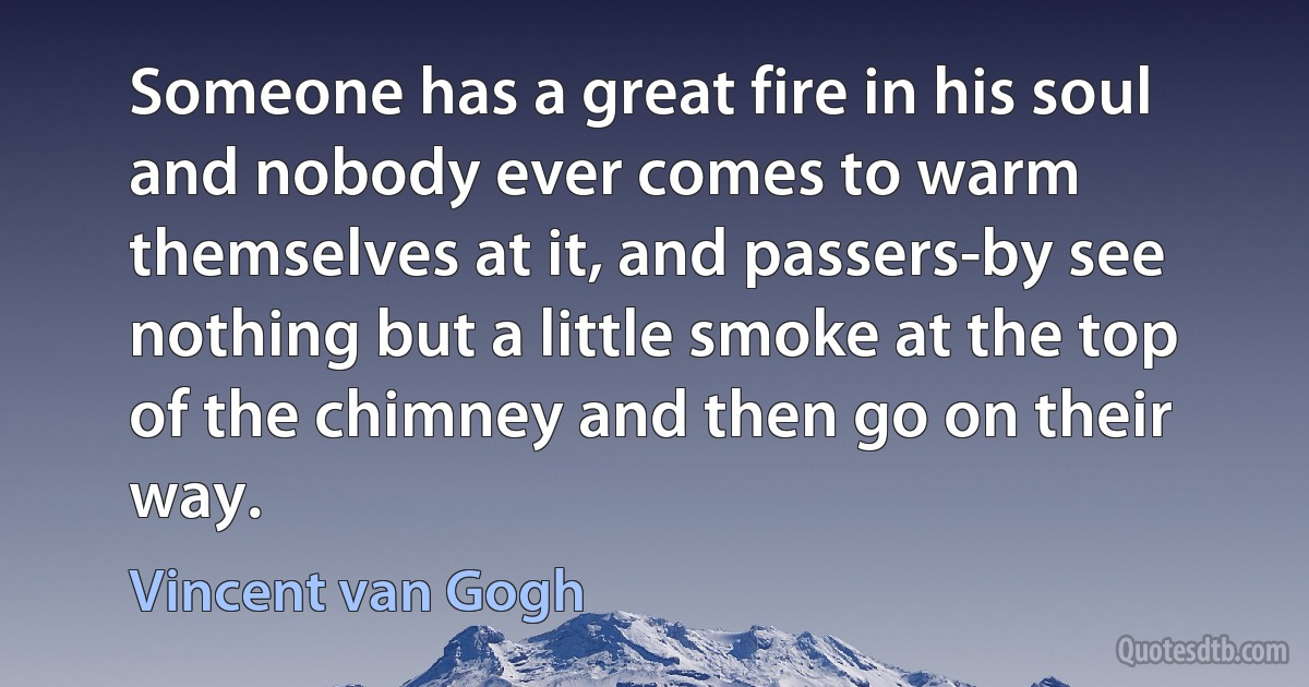 Someone has a great fire in his soul and nobody ever comes to warm themselves at it, and passers-by see nothing but a little smoke at the top of the chimney and then go on their way. (Vincent van Gogh)