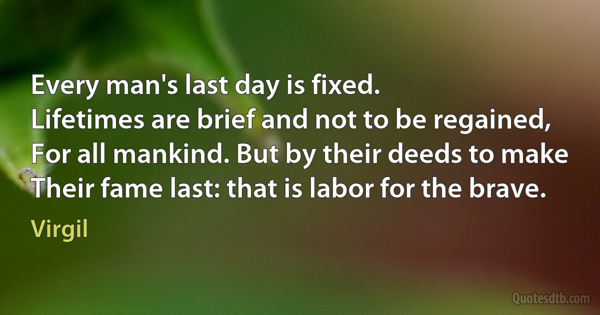 Every man's last day is fixed.
Lifetimes are brief and not to be regained,
For all mankind. But by their deeds to make
Their fame last: that is labor for the brave. (Virgil)