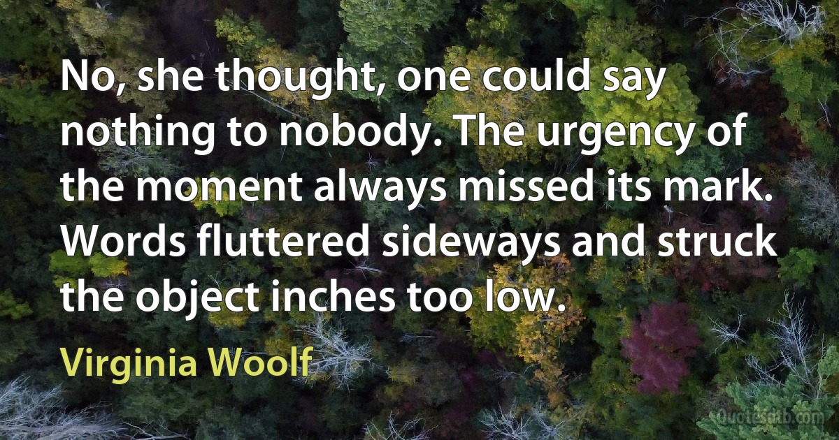 No, she thought, one could say nothing to nobody. The urgency of the moment always missed its mark. Words fluttered sideways and struck the object inches too low. (Virginia Woolf)