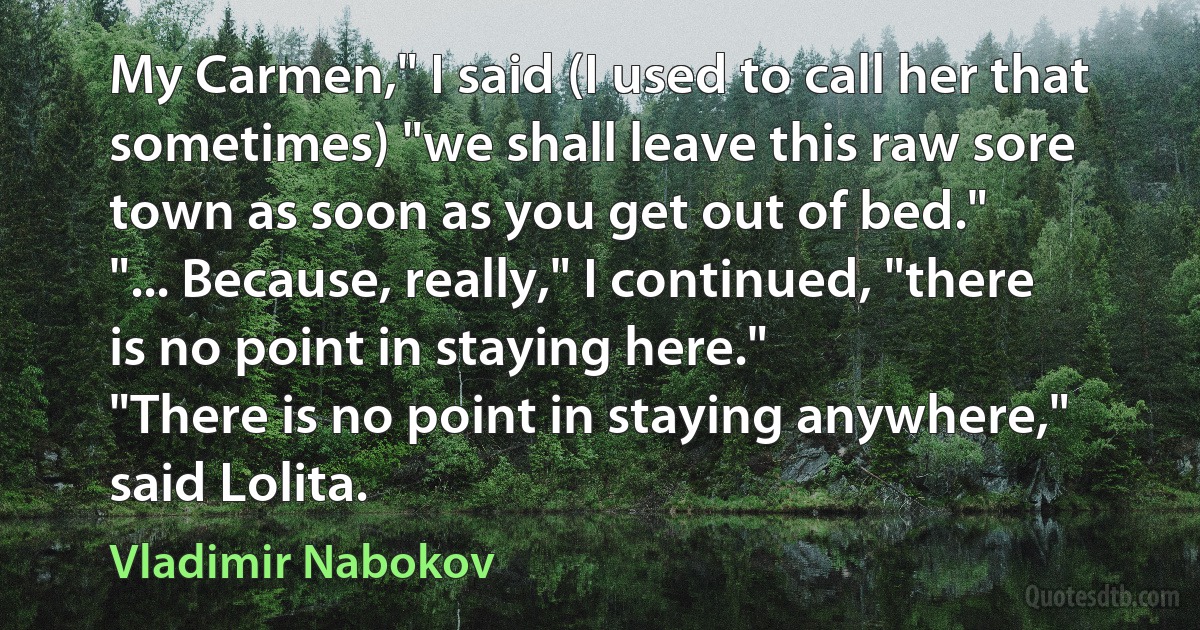 My Carmen," I said (I used to call her that sometimes) "we shall leave this raw sore town as soon as you get out of bed."
"... Because, really," I continued, "there is no point in staying here."
"There is no point in staying anywhere," said Lolita. (Vladimir Nabokov)