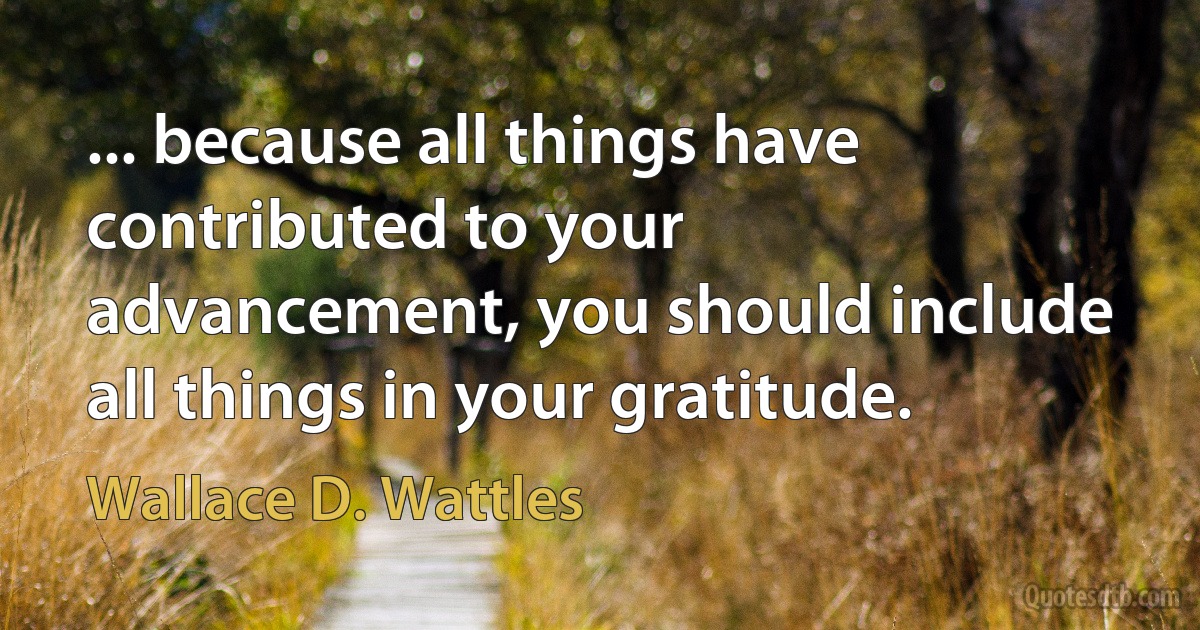 ... because all things have contributed to your advancement, you should include all things in your gratitude. (Wallace D. Wattles)