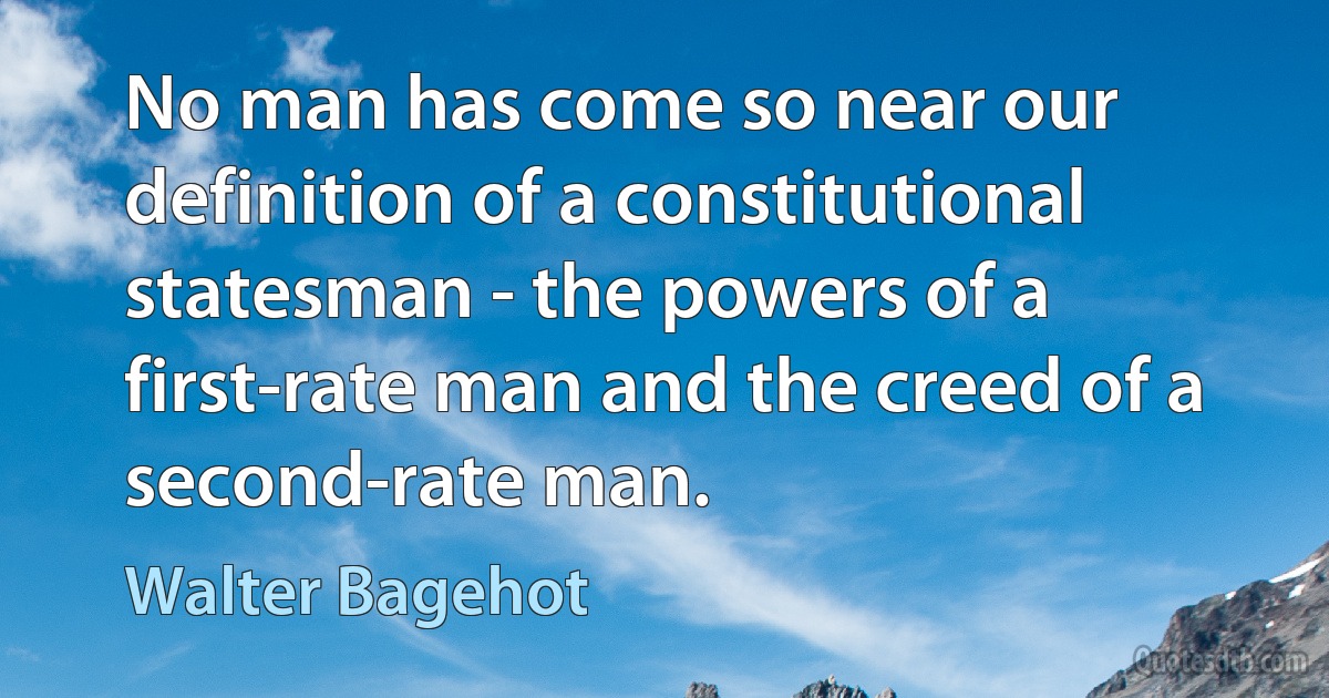 No man has come so near our definition of a constitutional statesman - the powers of a first-rate man and the creed of a second-rate man. (Walter Bagehot)