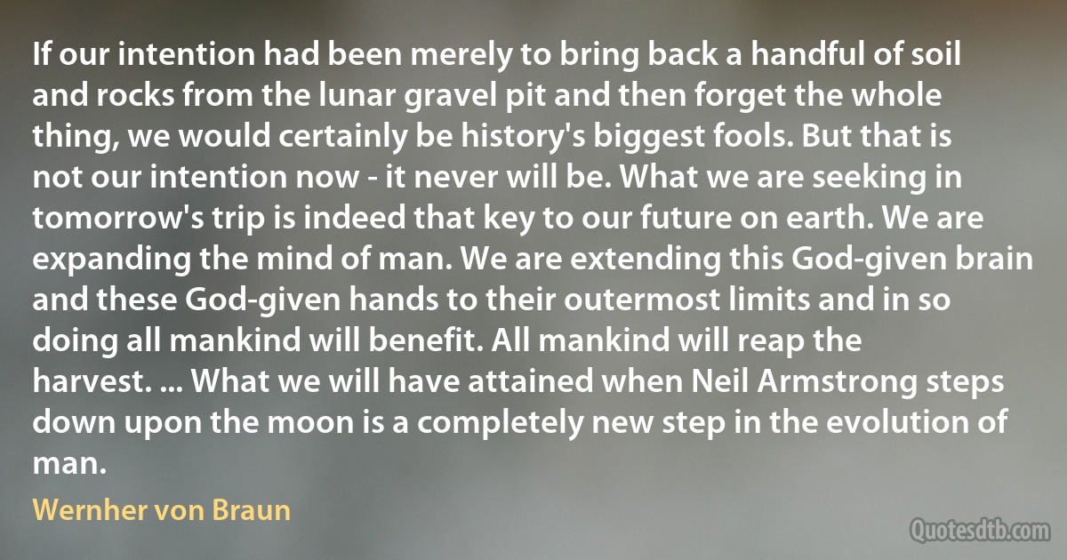 If our intention had been merely to bring back a handful of soil and rocks from the lunar gravel pit and then forget the whole thing, we would certainly be history's biggest fools. But that is not our intention now - it never will be. What we are seeking in tomorrow's trip is indeed that key to our future on earth. We are expanding the mind of man. We are extending this God-given brain and these God-given hands to their outermost limits and in so doing all mankind will benefit. All mankind will reap the harvest. ... What we will have attained when Neil Armstrong steps down upon the moon is a completely new step in the evolution of man. (Wernher von Braun)