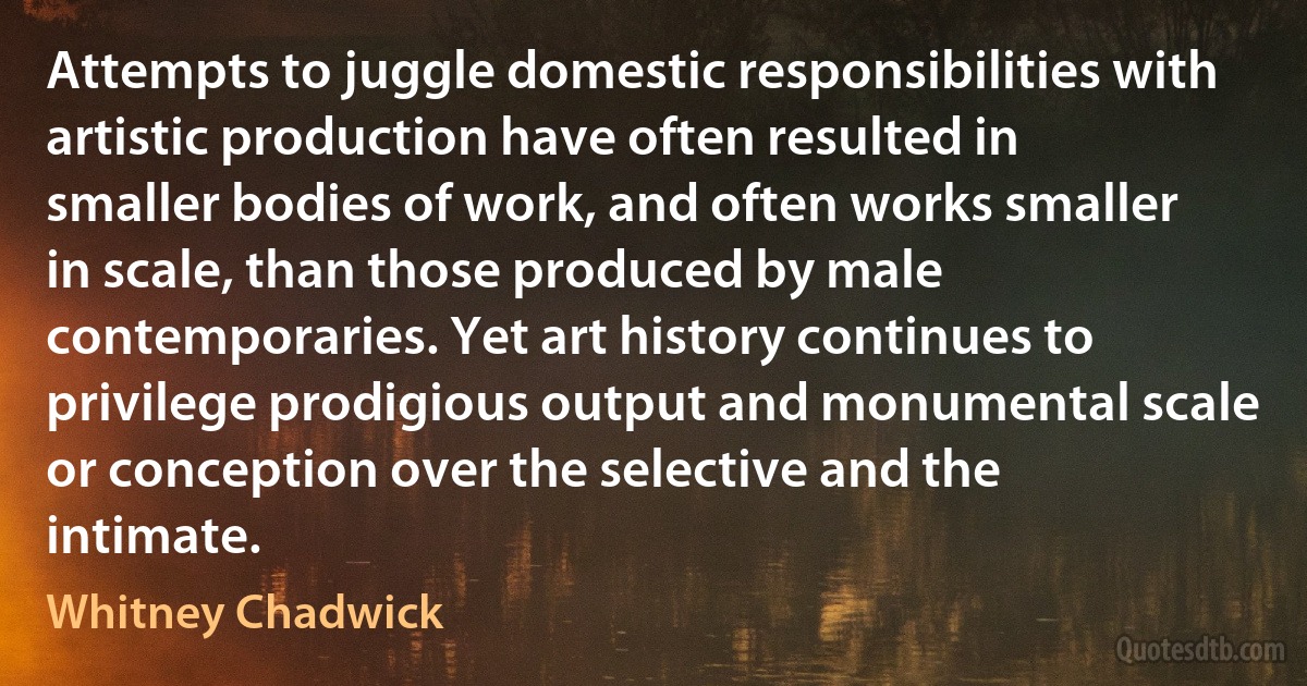 Attempts to juggle domestic responsibilities with artistic production have often resulted in smaller bodies of work, and often works smaller in scale, than those produced by male contemporaries. Yet art history continues to privilege prodigious output and monumental scale or conception over the selective and the intimate. (Whitney Chadwick)