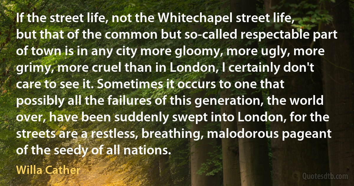 If the street life, not the Whitechapel street life, but that of the common but so-called respectable part of town is in any city more gloomy, more ugly, more grimy, more cruel than in London, I certainly don't care to see it. Sometimes it occurs to one that possibly all the failures of this generation, the world over, have been suddenly swept into London, for the streets are a restless, breathing, malodorous pageant of the seedy of all nations. (Willa Cather)