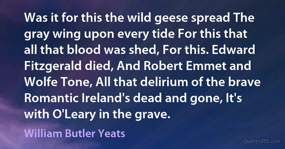 Was it for this the wild geese spread The gray wing upon every tide For this that all that blood was shed, For this. Edward Fitzgerald died, And Robert Emmet and Wolfe Tone, All that delirium of the brave Romantic Ireland's dead and gone, It's with O'Leary in the grave. (William Butler Yeats)