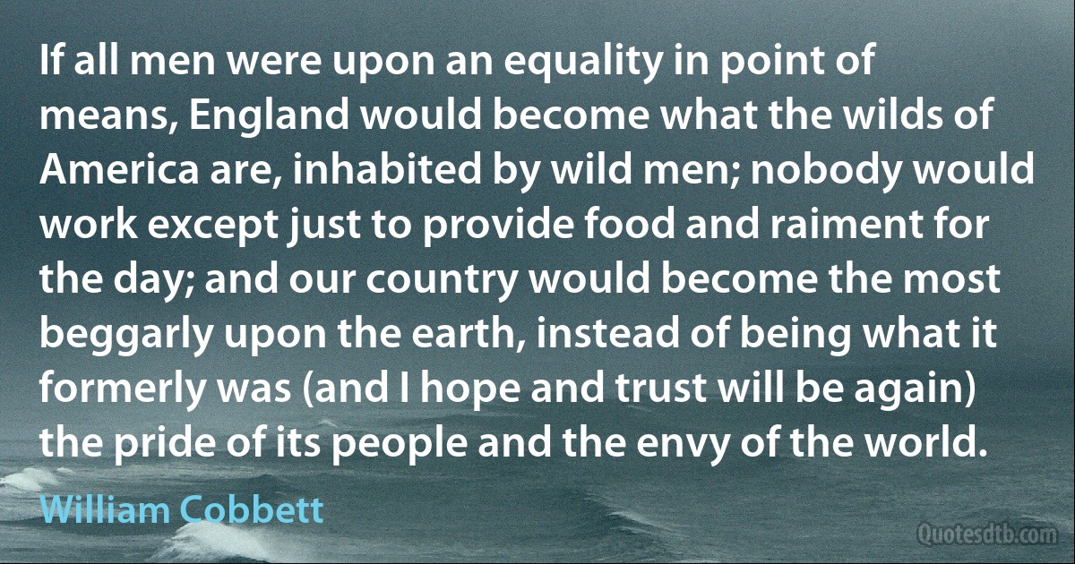 If all men were upon an equality in point of means, England would become what the wilds of America are, inhabited by wild men; nobody would work except just to provide food and raiment for the day; and our country would become the most beggarly upon the earth, instead of being what it formerly was (and I hope and trust will be again) the pride of its people and the envy of the world. (William Cobbett)