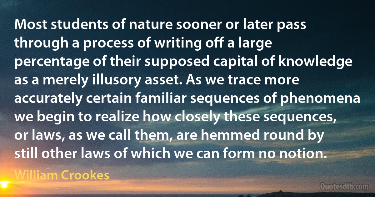 Most students of nature sooner or later pass through a process of writing off a large percentage of their supposed capital of knowledge as a merely illusory asset. As we trace more accurately certain familiar sequences of phenomena we begin to realize how closely these sequences, or laws, as we call them, are hemmed round by still other laws of which we can form no notion. (William Crookes)