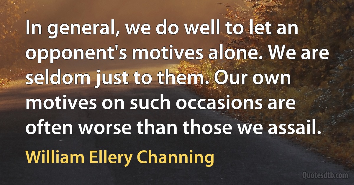 In general, we do well to let an opponent's motives alone. We are seldom just to them. Our own motives on such occasions are often worse than those we assail. (William Ellery Channing)