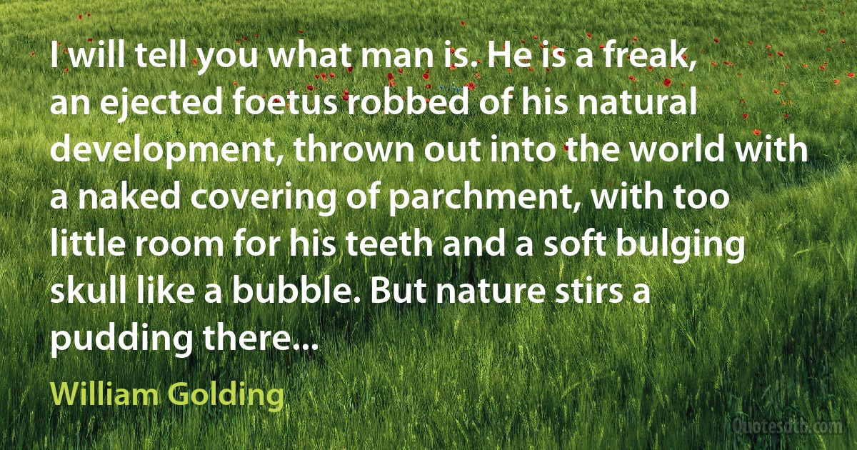 I will tell you what man is. He is a freak, an ejected foetus robbed of his natural development, thrown out into the world with a naked covering of parchment, with too little room for his teeth and a soft bulging skull like a bubble. But nature stirs a pudding there... (William Golding)