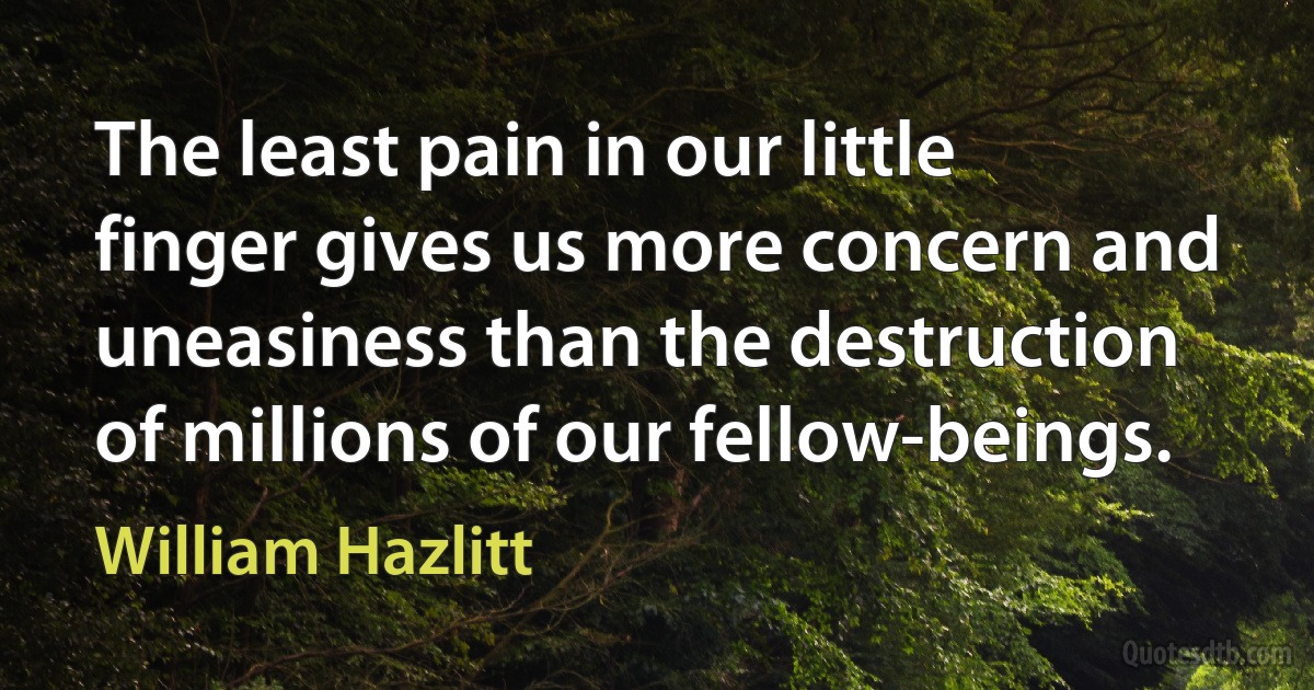 The least pain in our little finger gives us more concern and uneasiness than the destruction of millions of our fellow-beings. (William Hazlitt)