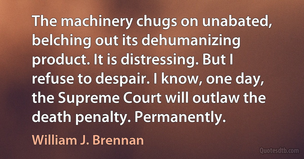 The machinery chugs on unabated, belching out its dehumanizing product. It is distressing. But I refuse to despair. I know, one day, the Supreme Court will outlaw the death penalty. Permanently. (William J. Brennan)