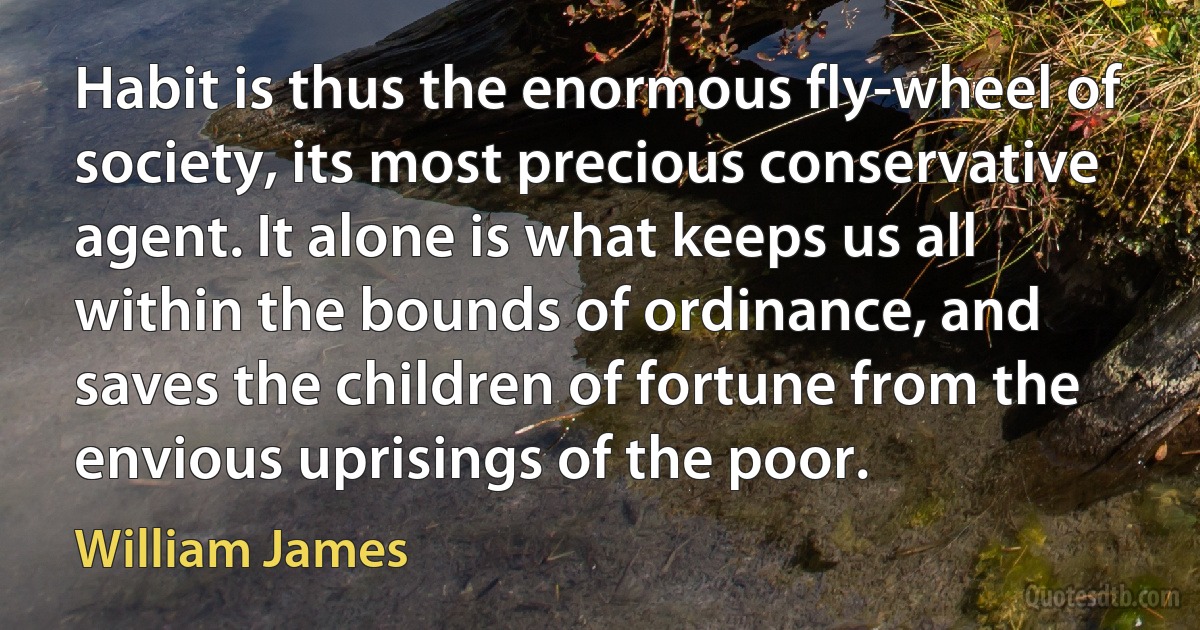 Habit is thus the enormous fly-wheel of society, its most precious conservative agent. It alone is what keeps us all within the bounds of ordinance, and saves the children of fortune from the envious uprisings of the poor. (William James)