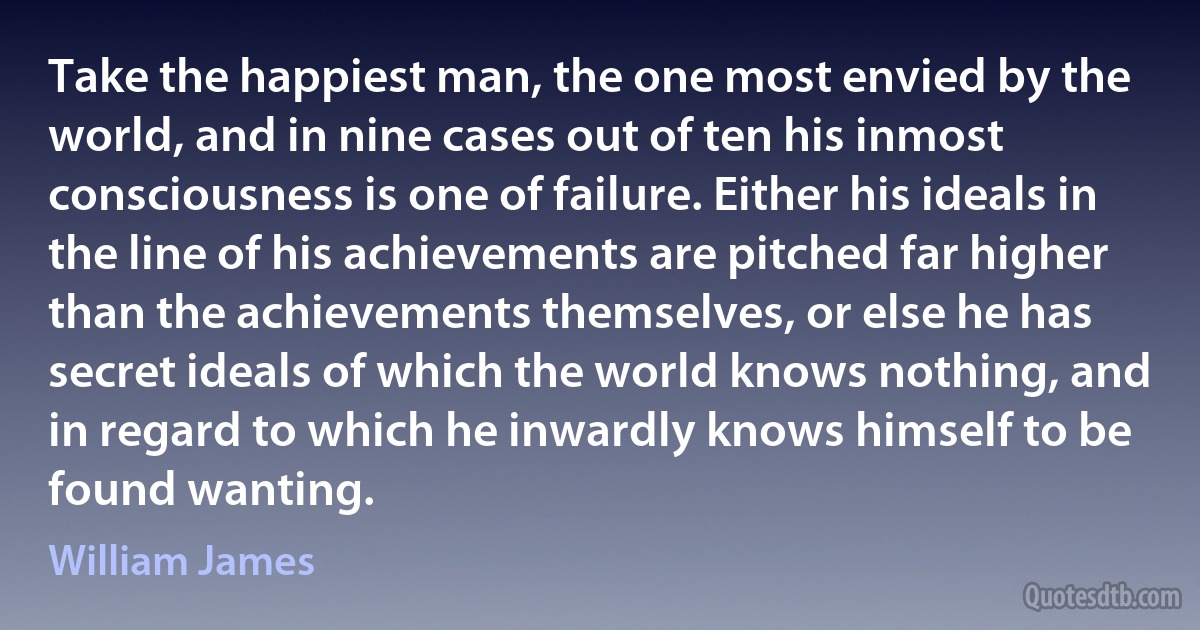 Take the happiest man, the one most envied by the world, and in nine cases out of ten his inmost consciousness is one of failure. Either his ideals in the line of his achievements are pitched far higher than the achievements themselves, or else he has secret ideals of which the world knows nothing, and in regard to which he inwardly knows himself to be found wanting. (William James)