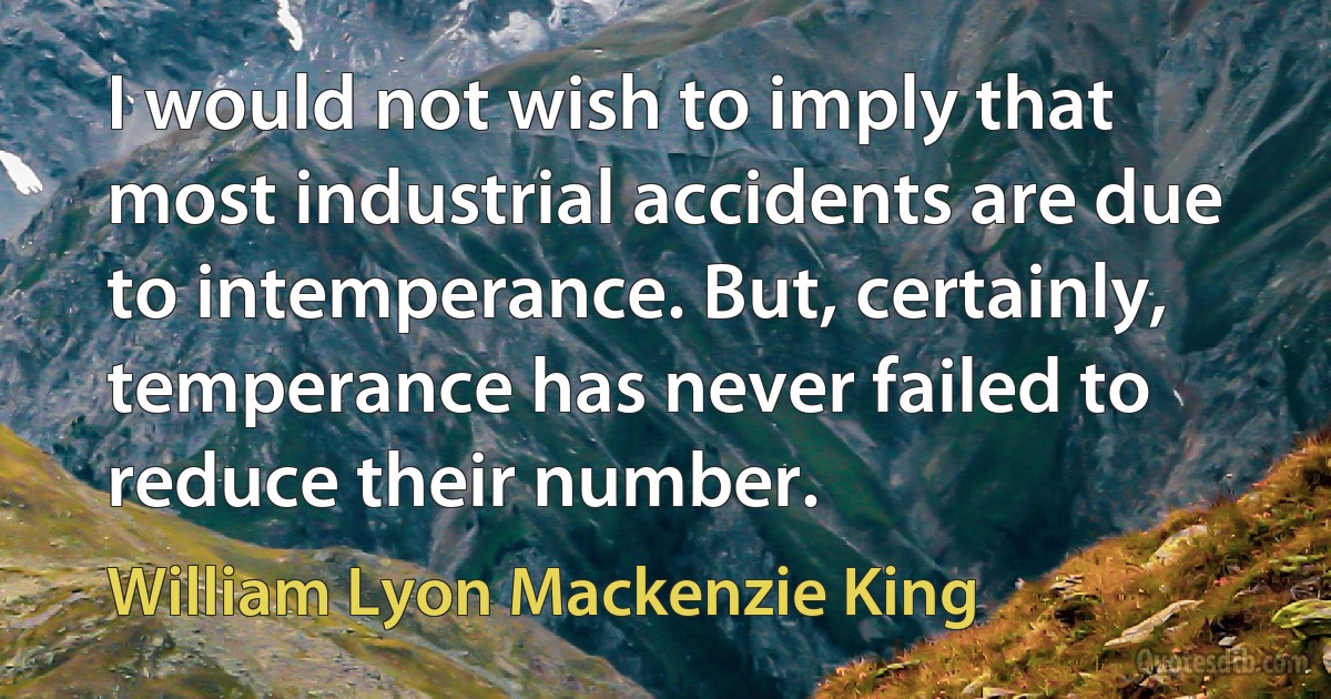 I would not wish to imply that most industrial accidents are due to intemperance. But, certainly, temperance has never failed to reduce their number. (William Lyon Mackenzie King)