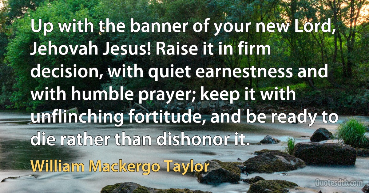 Up with the banner of your new Lord, Jehovah Jesus! Raise it in firm decision, with quiet earnestness and with humble prayer; keep it with unflinching fortitude, and be ready to die rather than dishonor it. (William Mackergo Taylor)