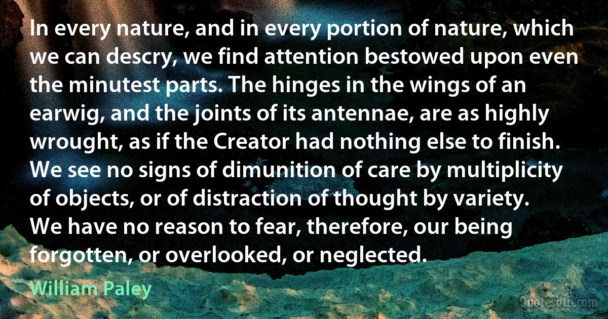 In every nature, and in every portion of nature, which we can descry, we find attention bestowed upon even the minutest parts. The hinges in the wings of an earwig, and the joints of its antennae, are as highly wrought, as if the Creator had nothing else to finish. We see no signs of dimunition of care by multiplicity of objects, or of distraction of thought by variety. We have no reason to fear, therefore, our being forgotten, or overlooked, or neglected. (William Paley)