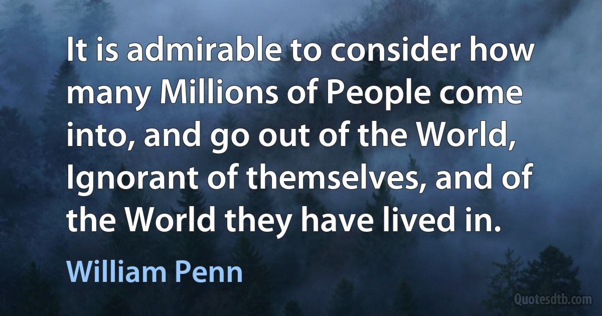 It is admirable to consider how many Millions of People come into, and go out of the World, Ignorant of themselves, and of the World they have lived in. (William Penn)