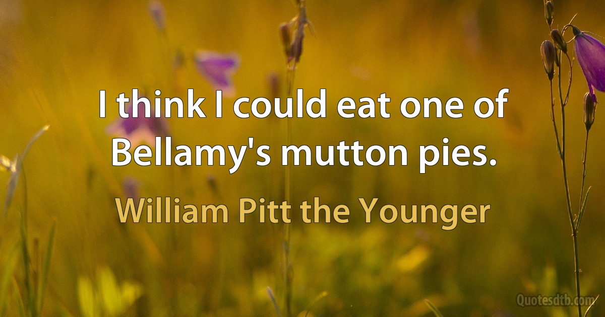 I think I could eat one of Bellamy's mutton pies. (William Pitt the Younger)