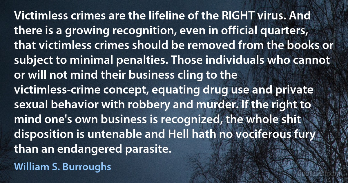 Victimless crimes are the lifeline of the RIGHT virus. And there is a growing recognition, even in official quarters, that victimless crimes should be removed from the books or subject to minimal penalties. Those individuals who cannot or will not mind their business cling to the victimless-crime concept, equating drug use and private sexual behavior with robbery and murder. If the right to mind one's own business is recognized, the whole shit disposition is untenable and Hell hath no vociferous fury than an endangered parasite. (William S. Burroughs)