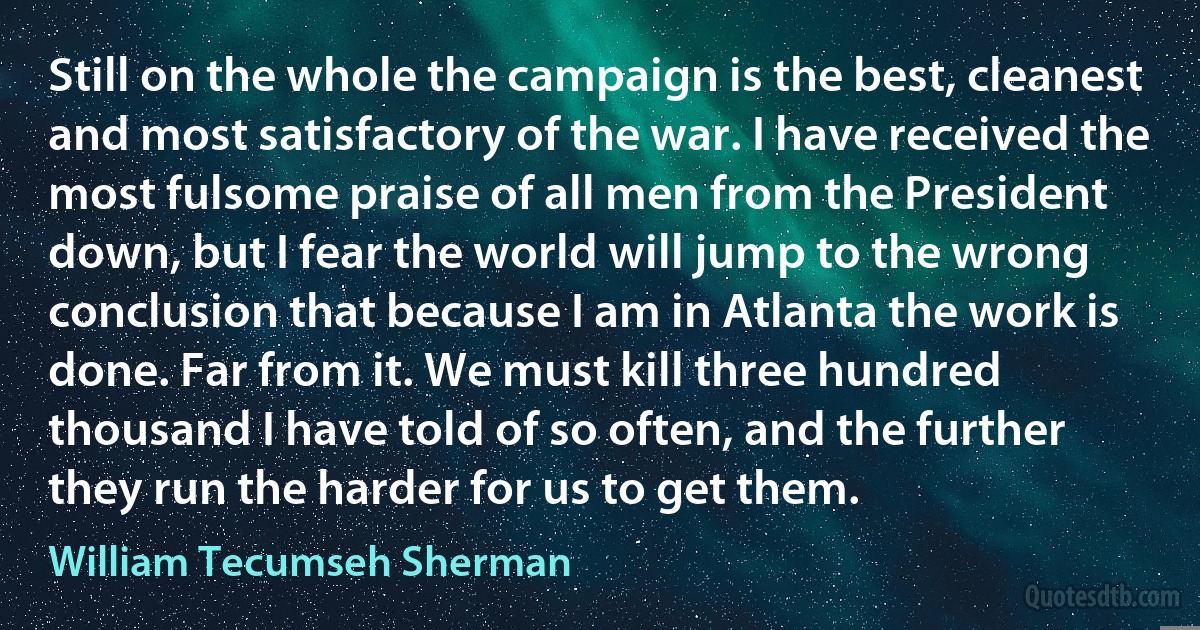 Still on the whole the campaign is the best, cleanest and most satisfactory of the war. I have received the most fulsome praise of all men from the President down, but I fear the world will jump to the wrong conclusion that because I am in Atlanta the work is done. Far from it. We must kill three hundred thousand I have told of so often, and the further they run the harder for us to get them. (William Tecumseh Sherman)