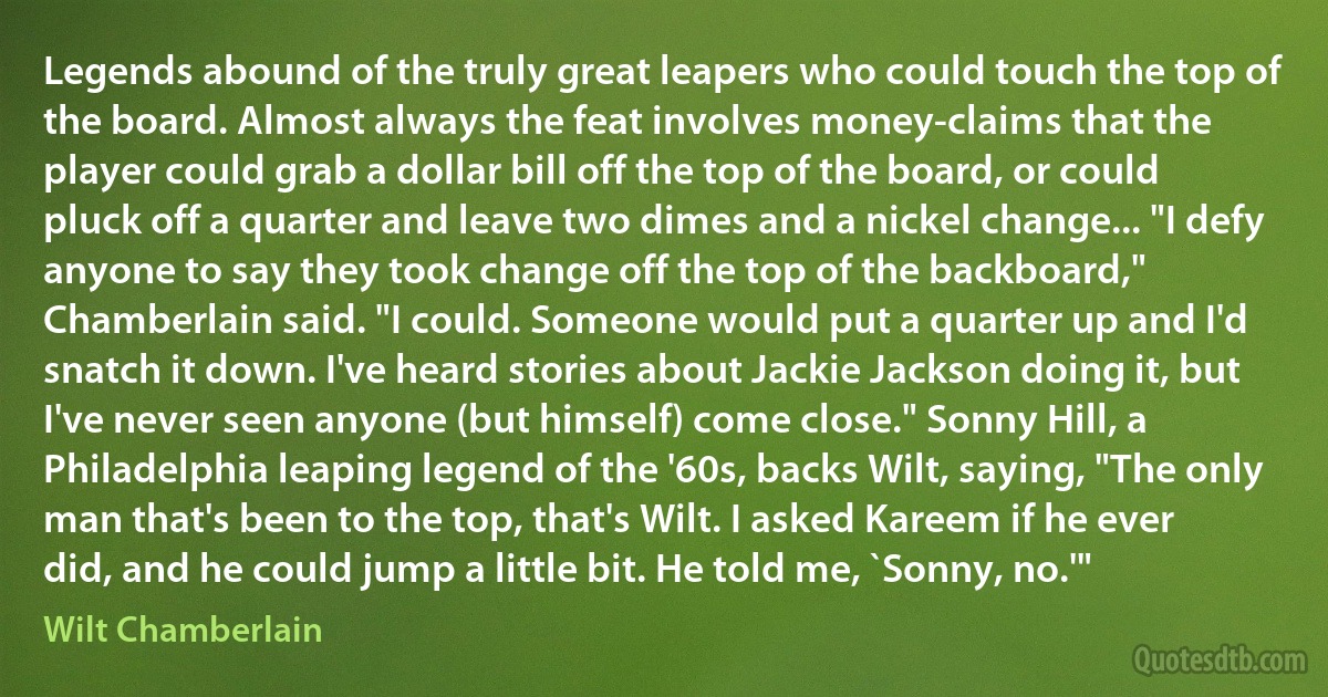 Legends abound of the truly great leapers who could touch the top of the board. Almost always the feat involves money-claims that the player could grab a dollar bill off the top of the board, or could pluck off a quarter and leave two dimes and a nickel change... "I defy anyone to say they took change off the top of the backboard," Chamberlain said. "I could. Someone would put a quarter up and I'd snatch it down. I've heard stories about Jackie Jackson doing it, but I've never seen anyone (but himself) come close." Sonny Hill, a Philadelphia leaping legend of the '60s, backs Wilt, saying, "The only man that's been to the top, that's Wilt. I asked Kareem if he ever did, and he could jump a little bit. He told me, `Sonny, no.'" (Wilt Chamberlain)