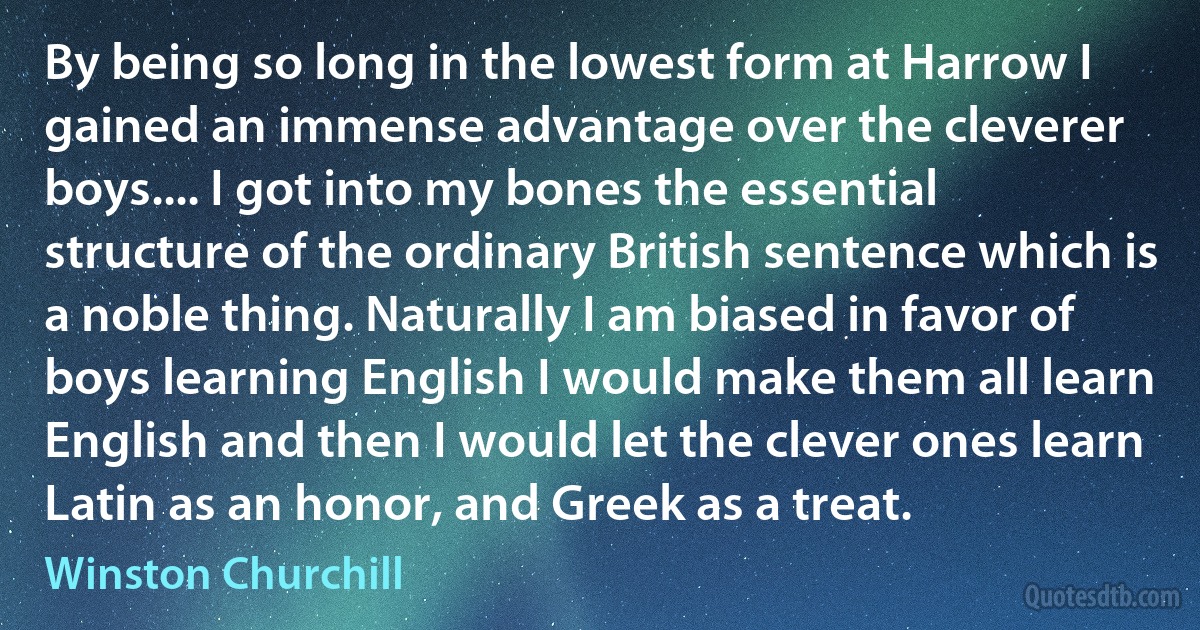 By being so long in the lowest form at Harrow I gained an immense advantage over the cleverer boys.... I got into my bones the essential structure of the ordinary British sentence which is a noble thing. Naturally I am biased in favor of boys learning English I would make them all learn English and then I would let the clever ones learn Latin as an honor, and Greek as a treat. (Winston Churchill)