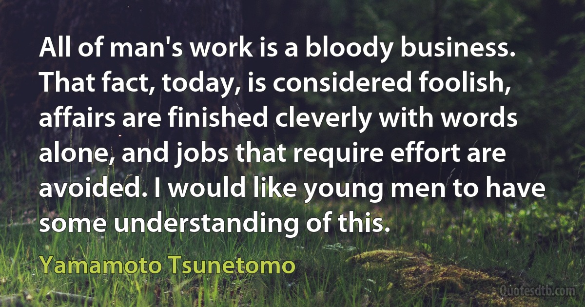 All of man's work is a bloody business. That fact, today, is considered foolish, affairs are finished cleverly with words alone, and jobs that require effort are avoided. I would like young men to have some understanding of this. (Yamamoto Tsunetomo)