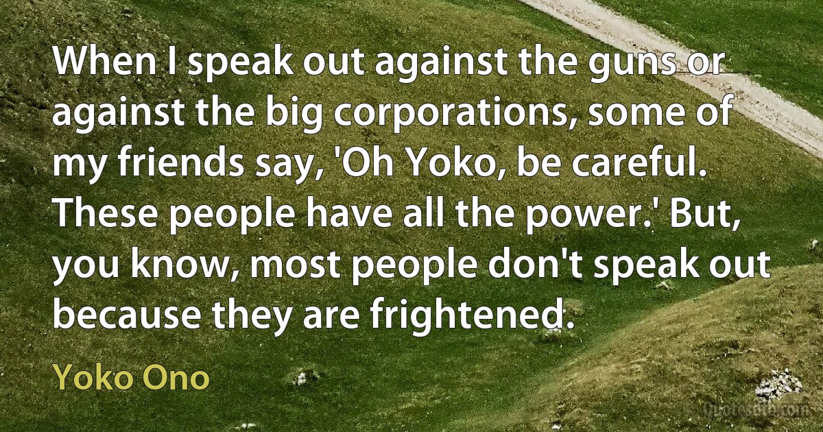 When I speak out against the guns or against the big corporations, some of my friends say, 'Oh Yoko, be careful. These people have all the power.' But, you know, most people don't speak out because they are frightened. (Yoko Ono)