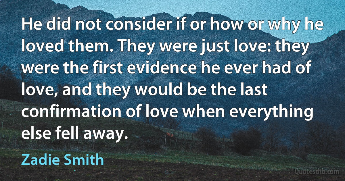 He did not consider if or how or why he loved them. They were just love: they were the first evidence he ever had of love, and they would be the last confirmation of love when everything else fell away. (Zadie Smith)