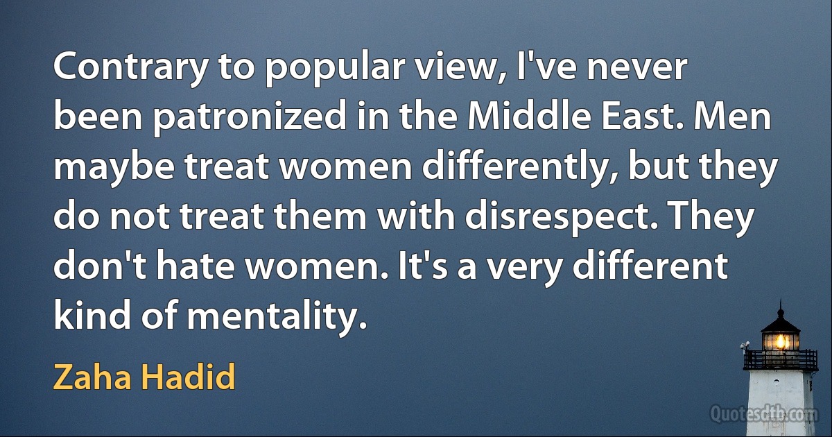 Contrary to popular view, I've never been patronized in the Middle East. Men maybe treat women differently, but they do not treat them with disrespect. They don't hate women. It's a very different kind of mentality. (Zaha Hadid)