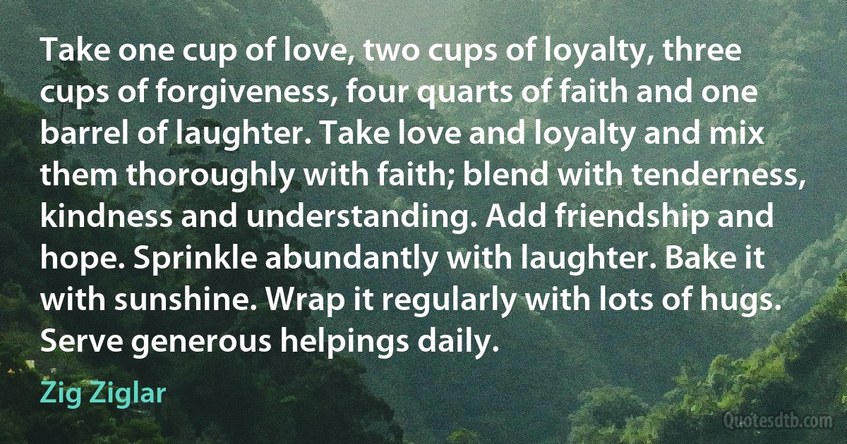 Take one cup of love, two cups of loyalty, three cups of forgiveness, four quarts of faith and one barrel of laughter. Take love and loyalty and mix them thoroughly with faith; blend with tenderness, kindness and understanding. Add friendship and hope. Sprinkle abundantly with laughter. Bake it with sunshine. Wrap it regularly with lots of hugs. Serve generous helpings daily. (Zig Ziglar)