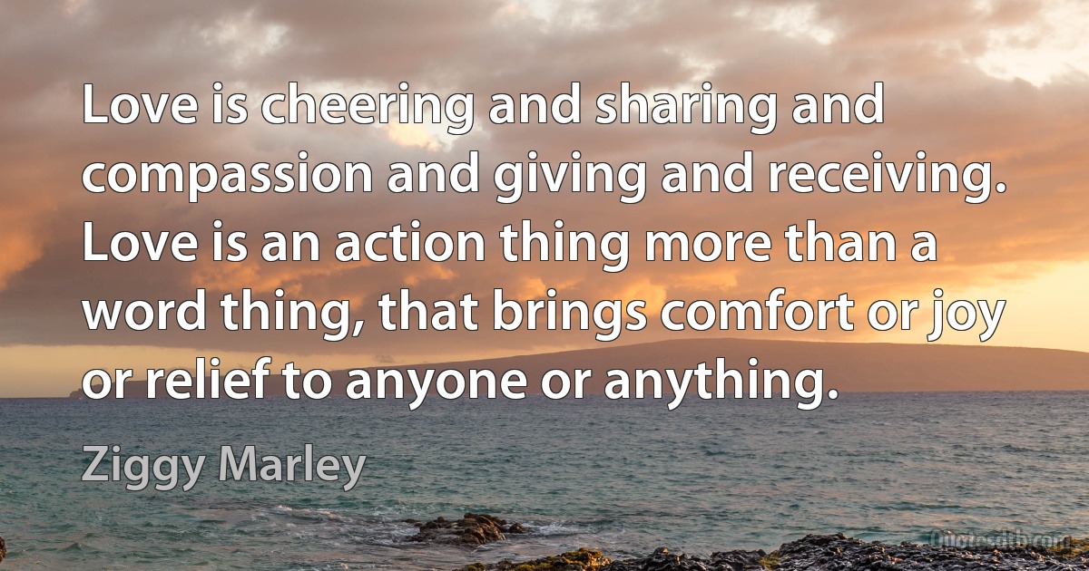 Love is cheering and sharing and compassion and giving and receiving. Love is an action thing more than a word thing, that brings comfort or joy or relief to anyone or anything. (Ziggy Marley)