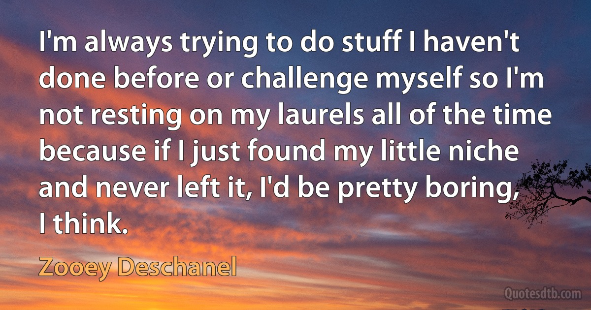 I'm always trying to do stuff I haven't done before or challenge myself so I'm not resting on my laurels all of the time because if I just found my little niche and never left it, I'd be pretty boring, I think. (Zooey Deschanel)