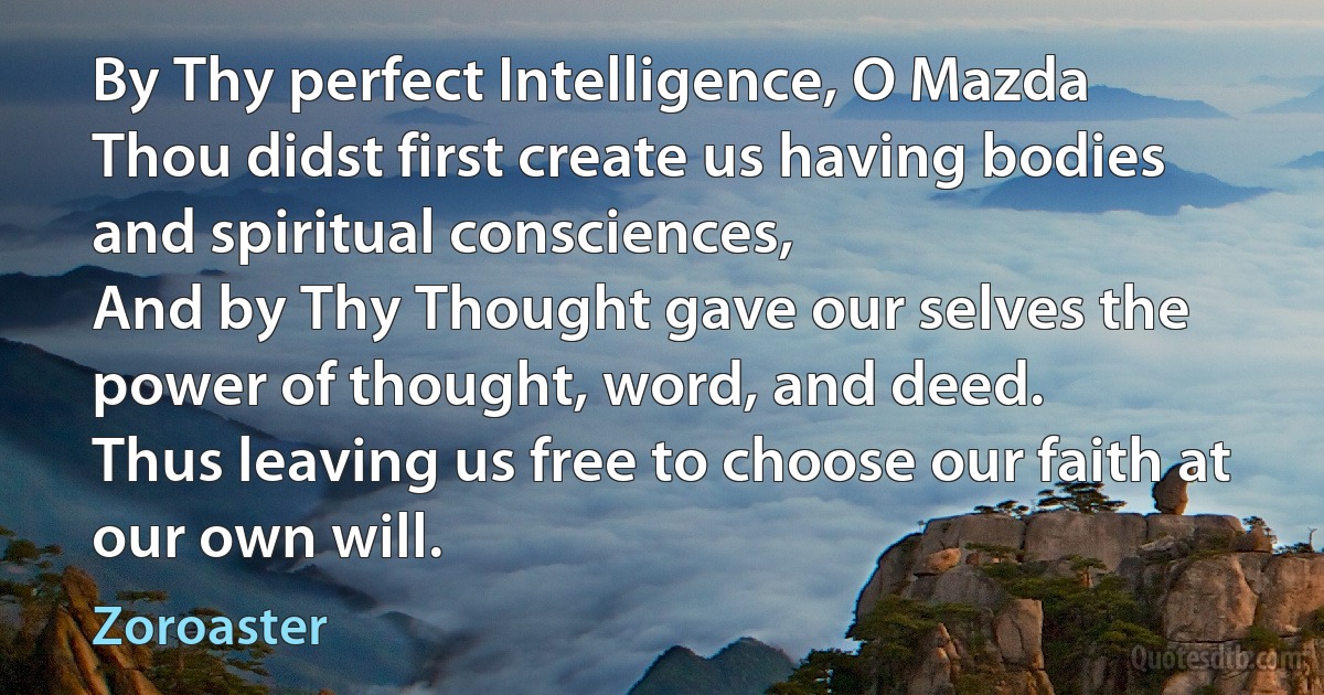 By Thy perfect Intelligence, O Mazda
Thou didst first create us having bodies and spiritual consciences,
And by Thy Thought gave our selves the power of thought, word, and deed.
Thus leaving us free to choose our faith at our own will. (Zoroaster)