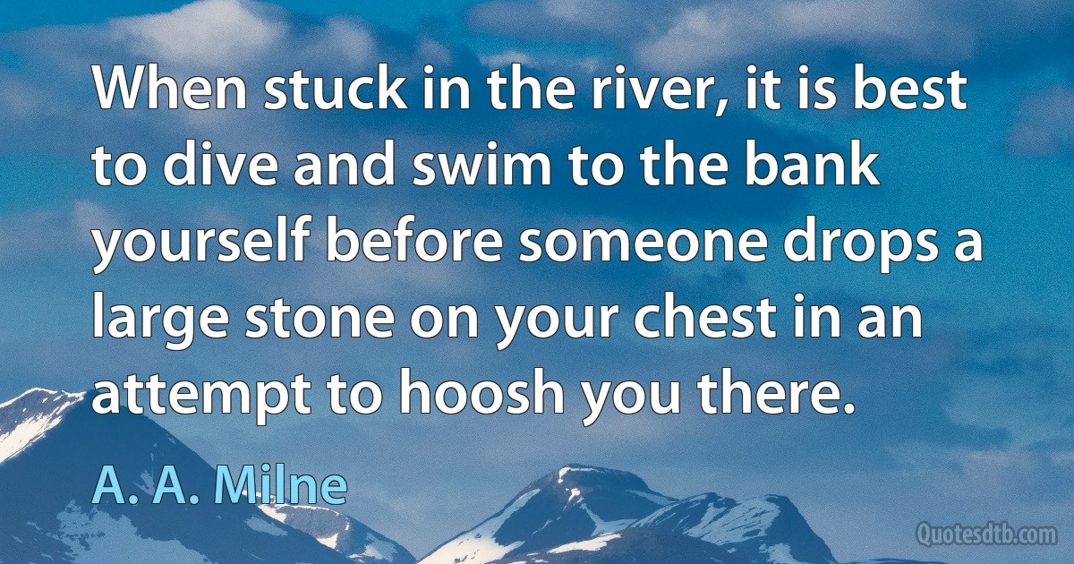 When stuck in the river, it is best to dive and swim to the bank yourself before someone drops a large stone on your chest in an attempt to hoosh you there. (A. A. Milne)