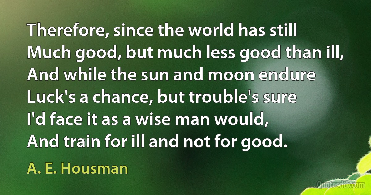 Therefore, since the world has still
Much good, but much less good than ill,
And while the sun and moon endure
Luck's a chance, but trouble's sure
I'd face it as a wise man would,
And train for ill and not for good. (A. E. Housman)